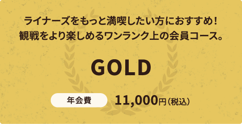 ライナーズをもっと満喫したい方におすすめ！観戦をより楽しめるワンランク上の会員コース。GOLD 年会費11,000円（税込）