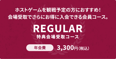 ホストゲームを観戦予定の方におすすめ！会場受取でさらにお得に入会できる会員コース。REGULAR 特典会場受取コース 年会費3,300円（税込）